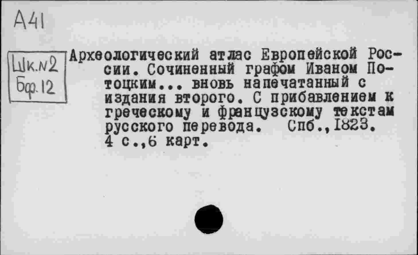 ﻿AAI
Ык.л/2 бф.12
Археологический атлас Европейской России. Сочиненный графом Иваном Потоцким. .. вновь напечатанный с издания второго. С прибавлением к греческому и французскому текстам русского перевода. Спб.,1Ь23. 4 с.,6 карт.